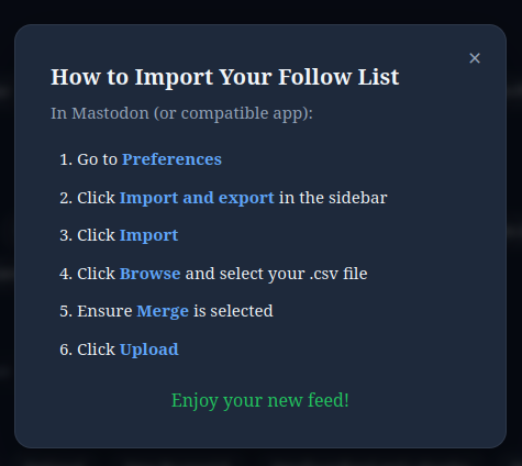 How to Import Your Follow List  In Mastodon (or compatible app):      Go to Preferences     Click Import and export in the sidebar     Click Import     Click Browse and select your .csv file     Ensure Merge is selected     Click Upload  Enjoy your new f